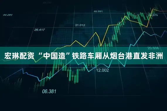 宏琳配资 “中国造”铁路车厢从烟台港直发非洲