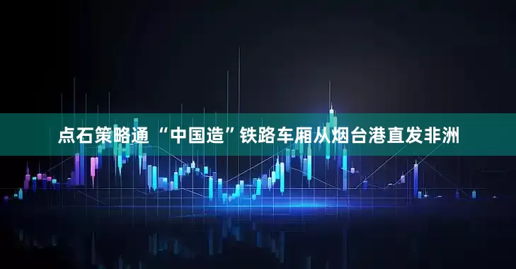点石策略通 “中国造”铁路车厢从烟台港直发非洲
