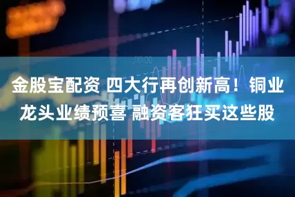 金股宝配资 四大行再创新高！铜业龙头业绩预喜 融资客狂买这些股