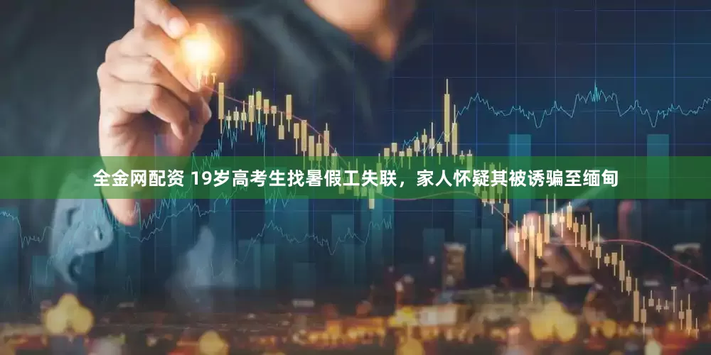 全金网配资 19岁高考生找暑假工失联，家人怀疑其被诱骗至缅甸