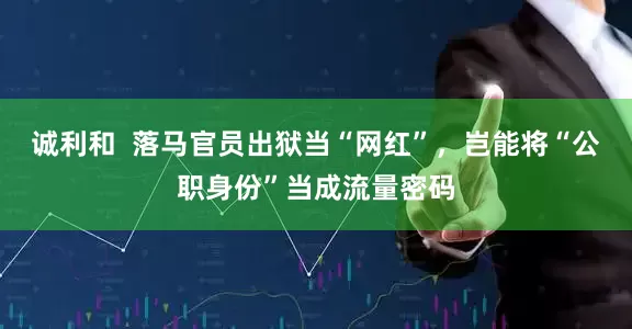 诚利和  落马官员出狱当“网红”，岂能将“公职身份”当成流量密码