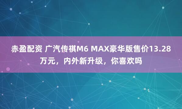 赤盈配资 广汽传祺M6 MAX豪华版售价13.28万元，内外新升级，你喜欢吗