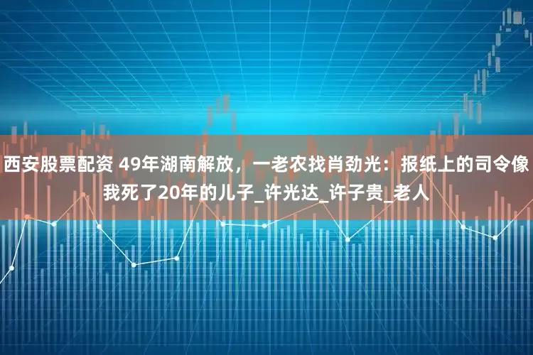 西安股票配资 49年湖南解放，一老农找肖劲光：报纸上的司令像我死了20年的儿子_许光达_许子贵_老人