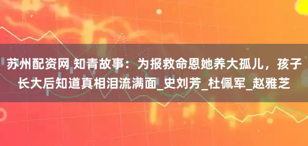 苏州配资网 知青故事：为报救命恩她养大孤儿，孩子长大后知道真相泪流满面_史刘芳_杜佩军_赵雅芝