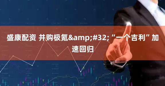 盛康配资 并购极氪&#32;“一个吉利”加速回归
