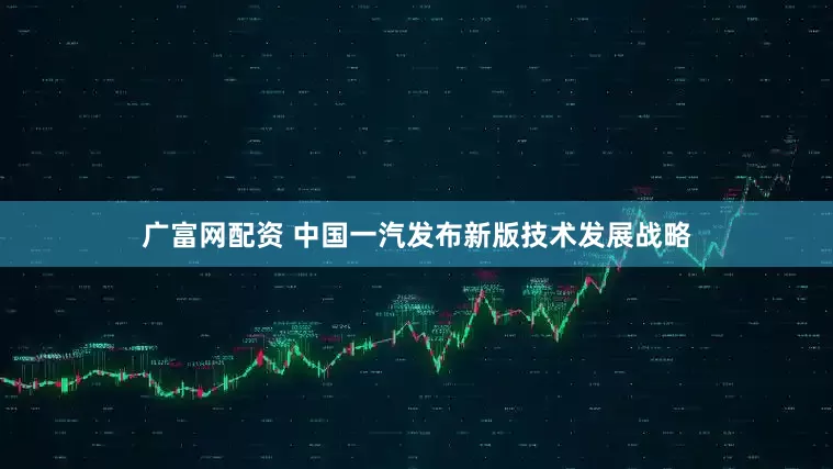 广富网配资 中国一汽发布新版技术发展战略