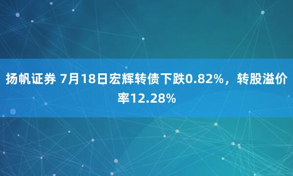 扬帆证券 7月18日宏辉转债下跌0.82%，转股溢价率12.28%