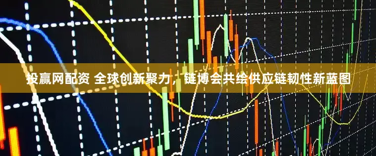 投赢网配资 全球创新聚力，链博会共绘供应链韧性新蓝图