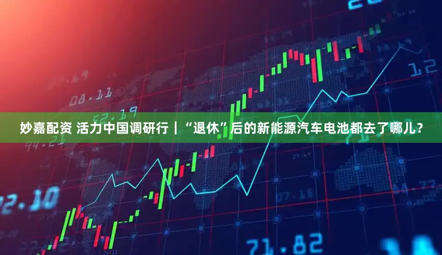 妙嘉配资 活力中国调研行｜“退休”后的新能源汽车电池都去了哪儿？