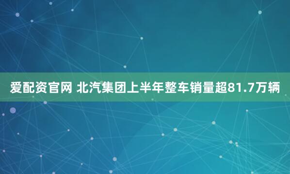 爱配资官网 北汽集团上半年整车销量超81.7万辆