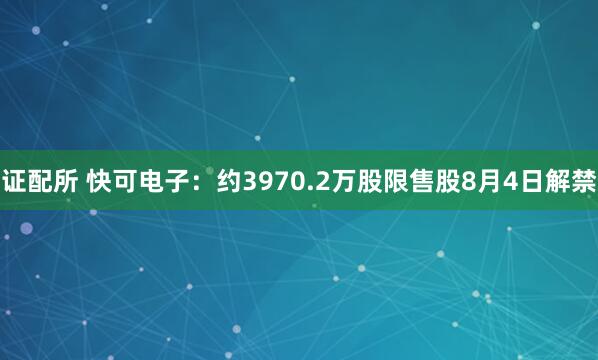 证配所 快可电子：约3970.2万股限售股8月4日解禁