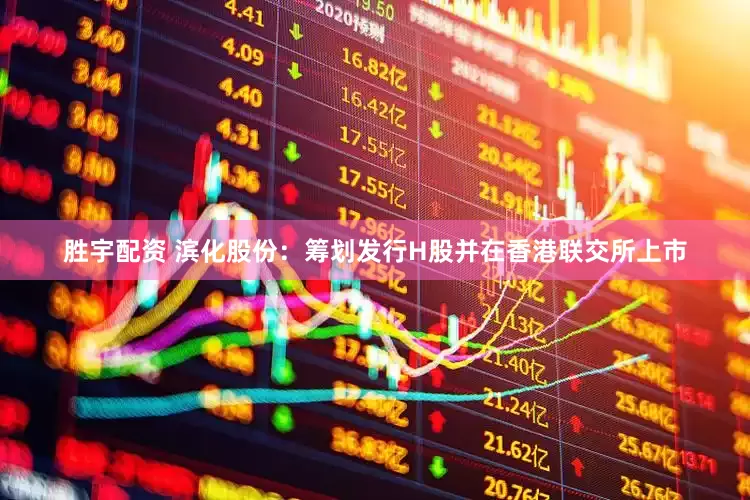 胜宇配资 滨化股份：筹划发行H股并在香港联交所上市