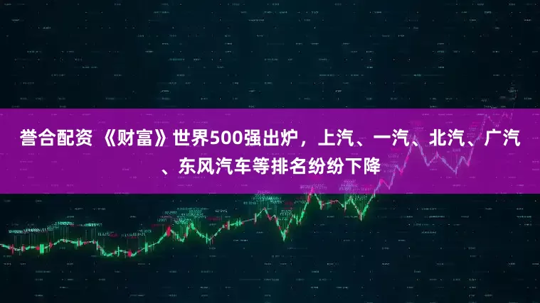 誉合配资 《财富》世界500强出炉，上汽、一汽、北汽、广汽、东风汽车等排名纷纷下降