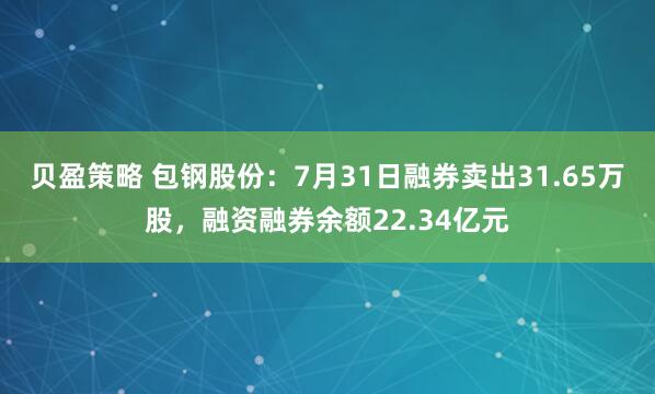 贝盈策略 包钢股份：7月31日融券卖出31.65万股，融资融券余额22.34亿元
