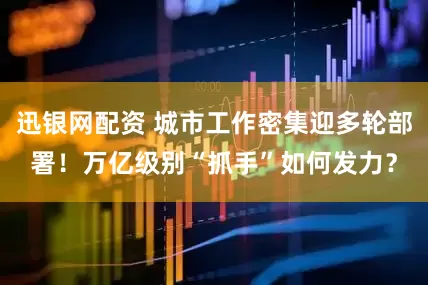 迅银网配资 城市工作密集迎多轮部署！万亿级别“抓手”如何发力？