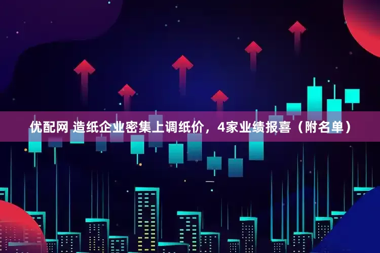 优配网 造纸企业密集上调纸价，4家业绩报喜（附名单）