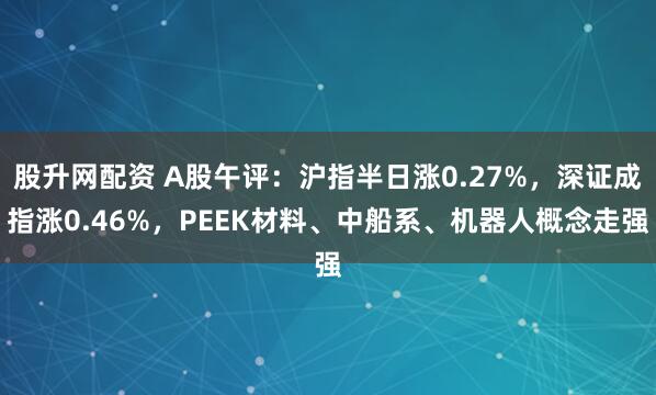 股升网配资 A股午评：沪指半日涨0.27%，深证成指涨0.46%，PEEK材料、中船系、机器人概念走强