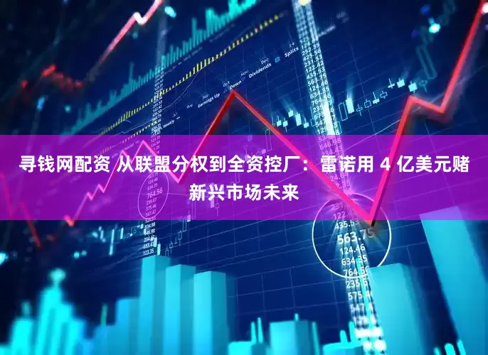 寻钱网配资 从联盟分权到全资控厂：雷诺用 4 亿美元赌新兴市场未来