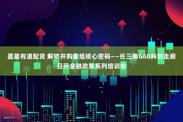 盈盈有道配资 解锁并购重组核心密码——长三角G60科创走廊召开金融政策系列培训会