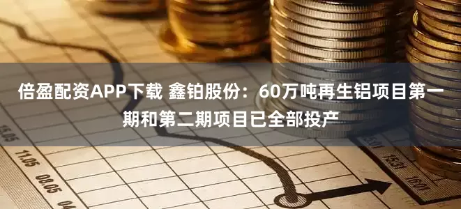 倍盈配资APP下载 鑫铂股份：60万吨再生铝项目第一期和第二期项目已全部投产