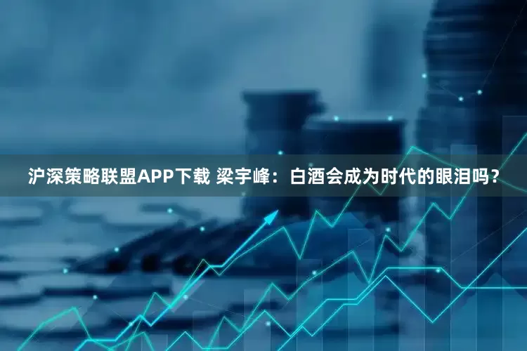 沪深策略联盟APP下载 梁宇峰：白酒会成为时代的眼泪吗？
