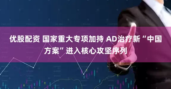 优股配资 国家重大专项加持 AD治疗新“中国方案”进入核心攻坚序列